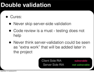 Double validation

         •        Cures:
               •        Never skip server-side validation
               •        Code review is a must - testing does not
                        help
               •        Never think server-validation could be seen
                        as “extra work” that will be added later in
                        the project

                                        Client Side RIA      vulnerable
                                         Server Side RIA    not vulnerable

perjantaina 13. toukokuuta 2011
 