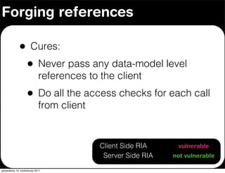 Forging references

              •        Cures:
                    •        Never pass any data-model level
                             references to the client
                    •        Do all the access checks for each call
                             from client


                                          Client Side RIA     vulnerable
                                           Server Side RIA   not vulnerable

perjantaina 13. toukokuuta 2011
 