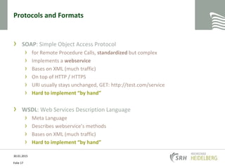 Protocols and Formats
› SOAP: Simple Object Access Protocol
› for Remote Procedure Calls, standardized but complex
› Implements a webservice
› Bases on XML (much traffic)
› On top of HTTP / HTTPS
› URI usually stays unchanged, GET: http://test.com/service
› Hard to implement “by hand”
› WSDL: Web Services Description Language
› Meta Language
› Describes webservice’s methods
› Bases on XML (much traffic)
› Hard to implement “by hand”
30.01.2015
Folie 17
 