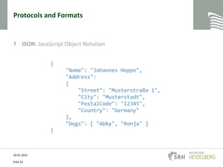 Protocols and Formats
› JSON: JavaScript Object Notation
30.01.2015
Folie 22
{
"Name": "Johannes Hoppe",
"Address":
{
"Street": "Musterstraße 1",
"City": "Musterstadt",
"PostalCode": "12345",
"Country": "Germany"
},
"Dogs": [ "Abby", "Ronja" ]
}
 
