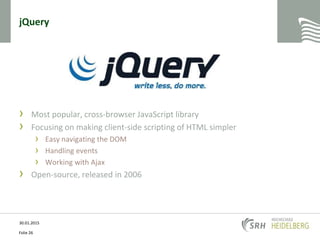 jQuery
› Most popular, cross-browser JavaScript library
› Focusing on making client-side scripting of HTML simpler
› Easy navigating the DOM
› Handling events
› Working with Ajax
› Open-source, released in 2006
30.01.2015
Folie 26
 