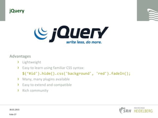 jQuery
Advantages
› Lightweight
› Easy to learn using familiar CSS syntax:
$(‘#id').hide().css('background', 'red').fadeIn();
› Many, many plugins available
› Easy to extend and compatible
› Rich community
30.01.2015
Folie 27
 