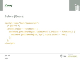 jQuery
Before jQuery:
<script type="text/javascript">
/* WTF??? */
window.onload = function() {
document.getElementById('testButton').onclick = function() {
document.getElementById('xyz').style.color = 'red';
};
};
</script>
30.01.2015
Folie 29
 