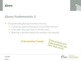 jQuery
jQuery fundamentals: $
› $ function (aka jQuery() function) returns…
› a JavaScript object containing an array of DOM elements
› in the order they were found in the document
› Matching a specified selector (for example a CSS selector)
$("div.someClass").show();
30.01.2015
Folie 32
 