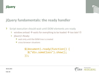 jQuery
jQuery fundamentals: the ready handler
› Script execution should wait until DOM elements are ready
› window.onload  waits for everything to be loaded  too late! 
› jQuery’s Ready:
 wait only until the DOM tree is created
 cross-browser situations
30.01.2015
Folie 34
$(document).ready(function() {
$("div.someClass").show();
});
 