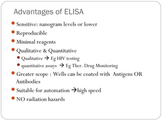 Advantages of ELISA
Sensitive: nanogram levels or lower
Reproducible
Minimal reagents
Qualitative & Quantitative
Qualitative  Eg HIV testing
quantitative assays  Eg Ther. Drug Monitoring
Greater scope : Wells can be coated with Antigens OR
Antibodies
Suitable for automation high speed
NO radiation hazards
 