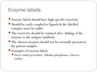 Enzyme labels
Enzyme labels should have high specific reactivity
Should be easily coupled to ligands & the labelled
complex must be stable
The reactivity should be retained after linking of the
enzyme to the antigen/antibody
The chosen enzymes should not be normally present in
the patient samples
Examples of enzyme labels
Horse radish peroxidase, Alkaline phosphatase, Glucose
oxidase
 
