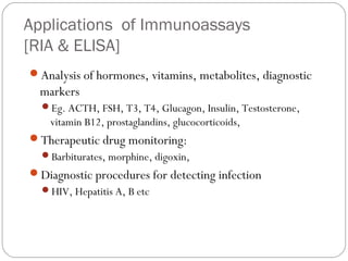 Applications of Immunoassays
[RIA & ELISA]
Analysis of hormones, vitamins, metabolites, diagnostic
markers
Eg. ACTH, FSH, T3, T4, Glucagon, Insulin, Testosterone,
vitamin B12, prostaglandins, glucocorticoids,
Therapeutic drug monitoring:
Barbiturates, morphine, digoxin,
Diagnostic procedures for detecting infection
HIV, Hepatitis A, B etc
 