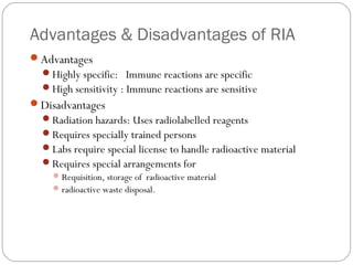 Advantages & Disadvantages of RIA
Advantages
Highly specific: Immune reactions are specific
High sensitivity : Immune reactions are sensitive
Disadvantages
Radiation hazards: Uses radiolabelled reagents
Requires specially trained persons
Labs require special license to handle radioactive material
Requires special arrangements for
Requisition, storage of radioactive material
radioactive waste disposal.
 