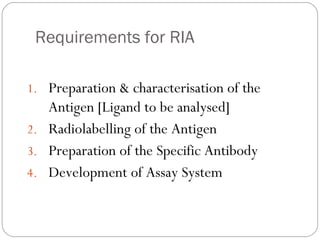 Requirements for RIA
1. Preparation & characterisation of the
Antigen [Ligand to be analysed]
2. Radiolabelling of the Antigen
3. Preparation of the Specific Antibody
4. Development of Assay System
 