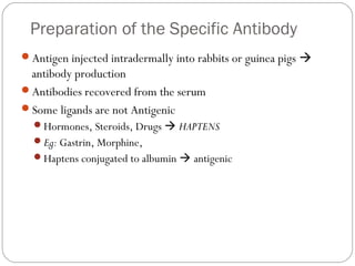 Preparation of the Specific Antibody
Antigen injected intradermally into rabbits or guinea pigs 
antibody production
Antibodies recovered from the serum
Some ligands are not Antigenic
Hormones, Steroids, Drugs  HAPTENS
Eg: Gastrin, Morphine,
Haptens conjugated to albumin  antigenic
 
