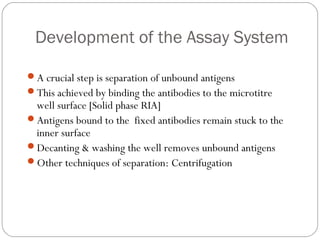 Development of the Assay System
A crucial step is separation of unbound antigens
This achieved by binding the antibodies to the microtitre
well surface [Solid phase RIA]
Antigens bound to the fixed antibodies remain stuck to the
inner surface
Decanting & washing the well removes unbound antigens
Other techniques of separation: Centrifugation
 