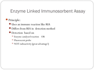 Enzyme Linked Immunosorbent Assay
Principle:
Uses an immune reaction like RIA
Differs from RIA in detection method
Detection based on
Enzyme catalysed reaction OR
Fluorescent probe
NOT radioactivity [great advantage!]
 