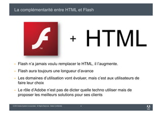 La complémentarité entre HTML et Flash




                                                                              +       HTML
      Flash n’a jamais voulu remplacer le HTML, il l’augmente.
      Flash aura toujours une longueur d’avance
      Les domaines d’utilisation vont évoluer, mais c’est aux utilisateurs de
       faire leur choix
      Le rôle d’Adobe n’est pas de dicter quelle techno utiliser mais de
       proposer les meilleurs solutions pour ses clients

© 2010 Adobe Systems Incorporated. All Rights Reserved. Adobe Confidential.       4
 