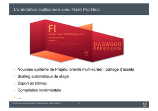L’orientation multiscreen avec Flash Pro Next




      Nouveau système de Projets, orienté multi-screen: partage d’assets
      Scaling automatique du stage
      Export as bitmap
      Compilation incrémentale
      …
© 2010 Adobe Systems Incorporated. All Rights Reserved. Adobe Confidential.   9
 