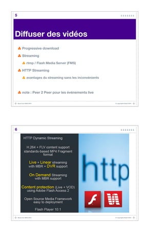 5




Diffuser des vidéos!
         Progressive download

         Streaming

               rtmp / Flash Media Server (FMS)

         HTTP Streaming

               avantages du streaming sans les inconvénients



         note : Peer 2 Peer pour les événements live


    Back from MAX 2010                                         © copyrights BaaO 2010




6




    Back from MAX 2010                                         © copyrights BaaO 2010
 
