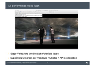La performance vidéo flash




      Stage Video: une accélération matérielle totale
      Support du fullscreen sur moniteurs multiples + API de détection
© 2010 Adobe Systems Incorporated. All Rights Reserved. Adobe Confidential.   11
 