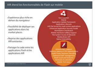 AIR étend les fonctionnalités de Flash sur mobile



‣ Expérience plus riche en                                                 Geo-Location
    dehors du navigateur                                                       SQLite
                                                                 Application Update Framework
                                                                        Application Lifecycle
‣ Possibilité de déployer ses                             .AIR File format for multi-screen applications
                                                              Enhanced Application Security model
    applications dans les                                             Marketplace Distribution
    market places                                               Mobile Hardware Softkey Support
                                                                  File-System Access (if allowed)
                                                                          MediaLibrary API
‣ Reprise des applications                                               Native Extensibility
    AIR existantes

‣ Partager le code entre les
                                                                   ActionScript3 Support
    applications Flash et les                                Memory, battery & CPU optimizations
    applications AIR                                           Audio/Video hardware decoding
                                                                Optimized SWF management
                                                                  Multi-touch and Gestures
                                                                   Hardware Acceleration
                                                                     Mobile Text input
© 2010 Adobe Systems Incorporated. All Rights Reserved.
 