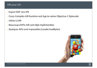 AIR pour iOS

§   Export SWF vers IPK
§   Cross-Compiles AIR Runtime and App to native Objective-C Bytecode
§   Utilise LLVM
§   Beaucoup d’APIs AIR sont déjà implémentées
§   Quelques APIs sont impossibles (Loader.loadBytes)




© 2010 Adobe Systems Incorporated. All Rights Reserved.
 