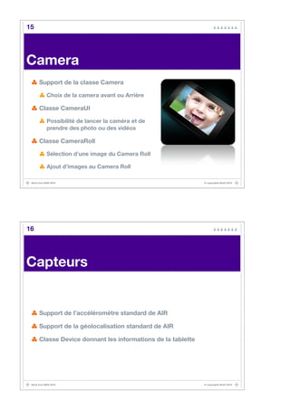 15




Camera
      Support de la classe Camera

            Choix de la camera avant ou Arrière

      Classe CameraUI

            Possibilité de lancer la caméra et de
            prendre des photo ou des vidéos

      Classe CameraRoll

            Sélection d’une image du Camera Roll

            Ajout d’images au Camera Roll

 Back from MAX 2010                                           © copyrights BaaO 2010




16




Capteurs


      Support de l’accéléromètre standard de AIR

      Support de la géolocalisation standard de AIR

      Classe Device donnant les informations de la tablette




 Back from MAX 2010                                           © copyrights BaaO 2010
 