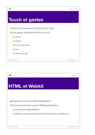 17




Touch et gestes
      Multi touch standard de AIR (4 points max)

      Les gestes standards de AIR reconnus

            Swipe

            Rotate

            Pinch and Zoom

            Pan

            Press and Tap


 Back from MAX 2010                                                 © copyrights BaaO 2010




18




HTML et Webkit


      Support de la classe AIR StageWebView

      Classe d’extension custom QNXStageWebView

            Implemente StageWebView

            Renforce la communication entre ActionScript et JavaScript




 Back from MAX 2010                                                 © copyrights BaaO 2010
 