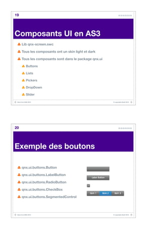 19




Composants UI en AS3
      Lib qnx-screen.swc

      Tous les composants ont un skin light et dark

      Tous les composants sont dans le package qnx.ui

            Buttons

            Lists

            Pickers

            DropDown

            Slider

 Back from MAX 2010                                     © copyrights BaaO 2010




20




Exemple des boutons

      qnx.ui.buttons.Button

      qnx.ui.buttons.LabelButton

      qnx.ui.buttons.RadioButton

      qnx.ui.buttons.CheckBox

      qnx.ui.buttons.SegmentedControl




 Back from MAX 2010                                     © copyrights BaaO 2010
 