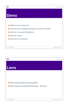 21




Démo

      ASDocs des composants

      Lancement du PlayBook Simulator (machine virtuelle)

      Création d’un projet BlackBerry

      Ajout de comps

      Test (dans le simulator)




 Back from MAX 2010                                         © copyrights BaaO 2010




22




Liens


      http://groups.adobe.com/group/504

      http://vimeo.com/user2014727/videos (elopsys)




 Back from MAX 2010                                         © copyrights BaaO 2010
 