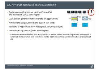 iOS APN Push Notifications and Multitasking

§   Apple push notifications are used by iPhone, iPad
     and iPod Touch (iOS 3.x and higher)
§   LCDS/Server-generated notifications to iOS applications
§   Notifications: Badges, sounds and custom text alerts
§   Respectful of Apple’s rules about message size, type, frequency, etc.

§   iSO Multitasking support (iOS 4.x and higher):
     §   Convenience client-side functions are provided to handle various multitasking-related events such as
          when iOS shuts down an app. Functions handle clean disconnects, server notification of disconnect,
          etc.




© 2010 Adobe Systems Incorporated. All Rights Reserved. Adobe Confidential.   43
 