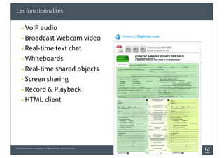 Les fonctionnalités

       § VoIP audio
       § Broadcast Webcam video

       § Real-time text chat

       § Whiteboards

       § Real-time shared objects

       § Screen sharing

       § Record & Playback

       § HTML client




© 2010 Adobe Systems Incorporated. All Rights Reserved. Adobe Confidential.
 