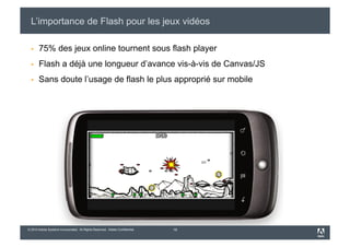 L’importance de Flash pour les jeux vidéos

      75% des jeux online tournent sous flash player
      Flash a déjà une longueur d’avance vis-à-vis de Canvas/JS
      Sans doute l’usage de flash le plus approprié sur mobile




© 2010 Adobe Systems Incorporated. All Rights Reserved. Adobe Confidential.   18
 