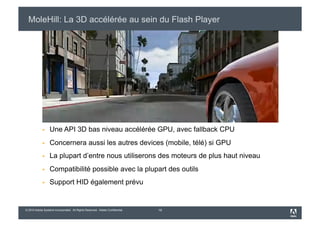 MoleHill: La 3D accélérée au sein du Flash Player




                 Une API 3D bas niveau accélérée GPU, avec fallback CPU
                 Concernera aussi les autres devices (mobile, télé) si GPU
                 La plupart d’entre nous utiliserons des moteurs de plus haut niveau
                 Compatibilité possible avec la plupart des outils
                 Support HID également prévu


© 2010 Adobe Systems Incorporated. All Rights Reserved. Adobe Confidential.   19
 