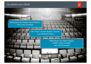 Les ateliers vers 18h00




          Découverte de l’Adobe Flash Platform
                 avec Yann Chevalier


                                                          Flex “Hero” et Flash Builder “Burrito”
                                                                  avec Michaël Chaize


                                                                                 Flash Player 3D, Flash Catalyst,
                                                                                     HTML5, Flash CS NEXT
                                                                                       avec David Deraedt




© 2010 Adobe Systems Incorporated. All Rights Reserved.
 