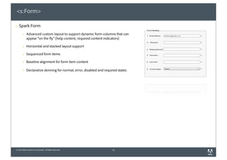 <s:Form>

§   Spark Form
        §   Advanced custom layout to support dynamic form columns that can
             appear “on the fly” (help content, required content indicators)

        §   Horizontal and stacked layout support

        §   Sequenced form items

        §   Baseline alignment for form item content

        §   Declarative skinning for normal, error, disabled and required states




© 2010 Adobe Systems Incorporated. All Rights Reserved.                12
 