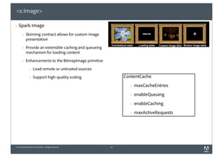 <s:Image>

§   Spark Image
        §   Skinning contract allows for custom image
             presentation

        §   Provide an extensible caching and queueing
             mechanism for loading content

        §   Enhancements to the BitmapImage primitive

                 §   Load remote or untrusted sources

                 §   Support high-quality scaling             ContentCache
                                                                  §   maxCacheEntries
                                                                  §   enableQueuing
                                                                  §   enableCaching
                                                                  §   maxActiveRequests




© 2010 Adobe Systems Incorporated. All Rights Reserved.   13
 