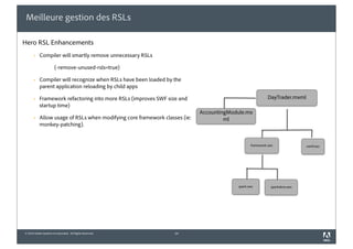 Meilleure gestion des RSLs

Hero RSL Enhancements
       §   Compiler will smartly remove unnecessary RSLs

                       (-remove-unused-rsls=true)

       §   Compiler will recognize when RSLs have been loaded by the
            parent application reloading by child apps

       §   Framework refactoring into more RSLs (improves SWF size and                                   DayTrader.mxml
            startup time)
                                                                             AccountingModule.mx
       §   Allow usage of RSLs when modifying core framework classes (ie:            ml
            monkey-patching).


                                                                                                 framework.swc               osmf.swc




                                                                                          spark.swc         sparkskins.swc




© 2010 Adobe Systems Incorporated. All Rights Reserved.            14
 