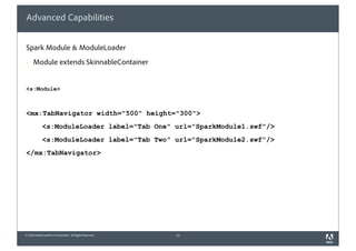 Advanced Capabilities


Spark Module & ModuleLoader
      Module extends SkinnableContainer


<s:Module>



<mx:TabNavigator width="500" height="300">
             <s:ModuleLoader label="Tab One" url="SparkModule1.swf"/>
             <s:ModuleLoader label="Tab Two" url="SparkModule2.swf"/>
</mx:TabNavigator>




© 2010 Adobe Systems Incorporated. All Rights Reserved.   15
 