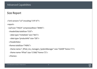 Advanced Capabilities


Size Report

<?xml version="1.0" encoding="UTF-8"?>
<report>
   <swf size="74624" compressedSize="38485">
     <headerData totalSize="533">
        <data type="metaData" size="465"/>
        <data type="productInfo" size="28"/>
     </headerData>
     <frames totalSize="74091">
        <frame name="_RTest_mx_managers_SystemManager" size="56409" frame="1"/>
        <frame name="RTest" size="17682" frame="2"/>
     </frames>



© 2010 Adobe Systems Incorporated. All Rights Reserved.   16
 