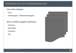 MobileApplication and TabbedMobileApplication

§   View stack metaphor
     §   View
     §   ViewNavigator / TabbedViewNavigator


§   Built-in mobile navigation experience
     §   Action bar
     §   Back button
     §   Transitions
     §   APIs




© 2010 Adobe Systems Incorporated. All Rights Reserved.   21   1
 
