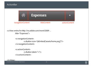 ActionBar




                       navigationContent                  titleContent        actionContent



<s:View xmlns:fx=http://ns.adobe.com/mxml/2009 …
         title=”Expenses">

                          <s:navigationContent>
                                    <s:Button icon="@Embed('assets/home.png')"/>
                          </s:navigationContent>

                          <s:actionContent>
                                    <s:Button label=”+"/>
                          </s:actionContent>

</s:View>
© 2010 Adobe Systems Incorporated. All Rights Reserved.         23                            3
 