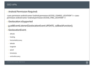 GEO APIs

§   Android Permission Required:
<uses-permission android:name="android.permission.ACCESS_COARSE_LOCATION" /> <uses-
permission android:name="android.permission.ACCESS_FINE_LOCATION" />

§   Geolocation.isSupported
§   g.addEventListener(GeolocationEvent.UPDATE, callbackFunction);
§   GeolocationEvent:
     §   altitude

     §   heading

     §   horizontalAccuracy

     §   latitude

     §   longitude

     §   speed

     §   timestamp

     §   verticalAccuracy


© 2010 Adobe Systems Incorporated. All Rights Reserved.
 