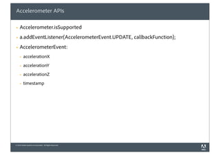 Accelerometer APIs

§   Accelerometer.isSupported
§   a.addEventListener(AccelerometerEvent.UPDATE, callbackFunction);
§   AccelerometerEvent:
     §   accelerationX
     §   accelerationY
     §   accelerationZ
     §   timestamp




© 2010 Adobe Systems Incorporated. All Rights Reserved.
 