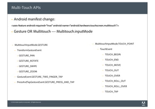 Multi-Touch APIs

§     Android manifest change:
<uses-feature android:required="true" android:name="android.hardware.touchscreen.multitouch"/>

§     Gesture OR Multitouch --- Multitouch.inputMode


  §   MultitouchInputMode.GESTURE                                     §   MultitouchInputMode.TOUCH_POINT

       §   TransformGestureEvent                                            §   TouchEvent

            §   GESTURE_PAN                                                        §   TOUCH_BEGIN

            §   GESTURE_ROTATE                                                     §   TOUCH_END

            §   GESTURE_SWIPE                                                      §   TOUCH_MOVE

            §   GESTURE_ZOOM                                                       §   TOUCH_OUT

       §   GestureEvent.GESTURE_TWO_FINGER_TAP                                     §   TOUCH_OVER

       §   PressAndTapGestureEvent.GESTURE_PRESS_AND_TAP                           §   TOUCH_ROLL_OUT

                                                                                    §   TOUCH_ROLL_OVER

                                                                                    §   TOUCH_TAP



© 2010 Adobe Systems Incorporated. All Rights Reserved.
 