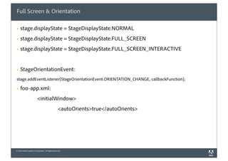 Full Screen & Orientation

§   stage.displayState = StageDisplayState.NORMAL
§   stage.displayState = StageDisplayState.FULL_SCREEN
§   stage.displayState = StageDisplayState.FULL_SCREEN_INTERACTIVE


§   StageOrientationEvent:
stage.addEventListener(StageOrientationEvent.ORIENTATION_CHANGE, callbackFunction);

§   foo-app.xml:
                          <initialWindow>
                                                   <autoOrients>true</autoOrients>




© 2010 Adobe Systems Incorporated. All Rights Reserved.
 