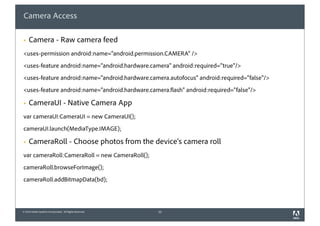 Camera Access

§   Camera - Raw camera feed
<uses-permission android:name="android.permission.CAMERA" />
<uses-feature android:name="android.hardware.camera" android:required="true"/>
<uses-feature android:name="android.hardware.camera.autofocus" android:required="false"/>
<uses-feature android:name="android.hardware.camera.flash" android:required="false"/>

§   CameraUI - Native Camera App
var cameraUI:CameraUI = new CameraUI();
cameraUI.launch(MediaType.IMAGE);

§   CameraRoll - Choose photos from the device's camera roll
var cameraRoll:CameraRoll = new CameraRoll();
cameraRoll.browseForImage();
cameraRoll.addBitmapData(bd);




© 2010 Adobe Systems Incorporated. All Rights Reserved.   33
 