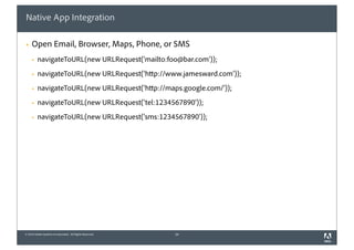 Native App Integration

§   Open Email, Browser, Maps, Phone, or SMS
     §   navigateToURL(new URLRequest('mailto:foo@bar.com'));
     §   navigateToURL(new URLRequest('http://www.jamesward.com'));
     §   navigateToURL(new URLRequest('http://maps.google.com/'));
     §   navigateToURL(new URLRequest('tel:1234567890'));
     §   navigateToURL(new URLRequest('sms:1234567890'));




© 2010 Adobe Systems Incorporated. All Rights Reserved.   34
 
