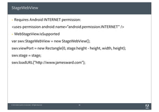 StageWebView

§   Requires Android INTERNET permission:
<uses-permission android:name="android.permission.INTERNET" />
§   WebStageView.isSupported
var swv:StageWebView = new StageWebView();
swv.viewPort = new Rectangle(0, stage.height - height, width, height);
swv.stage = stage;
swv.loadURL("http://www.jamesward.com");




© 2010 Adobe Systems Incorporated. All Rights Reserved.   36
 