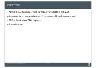 Deployment

§   ADT is the AIR packager (apk target only available in AIR 2.5):
adt -package -target apk -storetype pkcs12 -keystore a.p12 a.apk a-app.xml a.swf

§   ADB is the Android SDK deployer
adb install -r a.apk




© 2010 Adobe Systems Incorporated. All Rights Reserved.   37
 