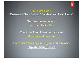 labs.adobe.com
Download Flash Builder “Burrito” and Flex “Hero”

            Get the source code of
             Tour de Mobile Flex

       Check the Flex “Hero” tutorials on
             developer.adobe.com

  Free Flex 4 trainings in Belgium and seminars
             http://bit.ly/ria_update
 