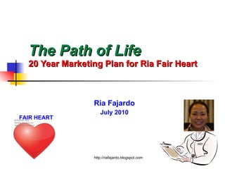 The Path of Life   20 Year Marketing Plan for Ria Fair Heart Ria Fajardo July 2010 http://riafajardo.blogspot.com FAIR HEART 