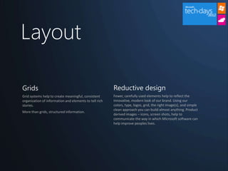 Layout

Grids                                                   Reductive design
Grid systems help to create meaningful, consistent      Fewer, carefully used elements help to reflect the
organization of information and elements to tell rich   innovative, modern look of our brand. Using our
stories.                                                colors, type, logos, grid, the right image(s), and simple
                                                        clean approach you can build almost anything. Product
More than grids, structured information.
                                                        derived images – icons, screen shots, help to
                                                        communicate the way in which Microsoft software can
                                                        help improve peoples lives.
 